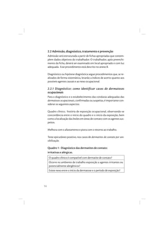 14
2.2 Admissão, diagnóstico, tratamento e prevenção
Admissão será estruturada a partir de fichas apropriadas que contem-
plem dados objetivos do trabalhador. O trabalhador, após preenchi-
mento da ficha, deverá ser examinado em local apropriado e com luz
adequada. Esse procedimento está descrito no anexo B.
Diagnóstico ou hipótese diagnóstica segue procedimentos que, se re-
alizados de forma sistemática, levarão a índices de acerto quanto aos
possíveis agentes causais e ao nexo ocupacional.
2.2.1 Diagnóstico: como identificar casos de dermatoses
ocupacionais
Para o diagnóstico e o estabelecimento das condutas adequadas das
dermatoses ocupacionais, confirmadas ou suspeitas, é importante con-
siderar os seguintes aspectos:
Quadro clínico; história de exposição ocupacional, observando-se
concordância entre o início do quadro e o início da exposição, bem
como a localização das lesões em áreas de contato com os agentes sus-
peitos.
Melhora com o afastamento e piora com o retorno ao trabalho.
Teste epicutâneo positivo, nos casos de dermatites de contato por sen-
sibilização.
Quadro 1 - Diagnóstico das dermatites de contato:
irritativas e alérgicas.
O quadro clínico é compatível com dermatite de contato?
Ocorre no ambiente de trabalho exposição a agentes irritantes ou
potencialmente alergênicos?
Existe nexo entre o início da dermatose e o período de exposição?
 