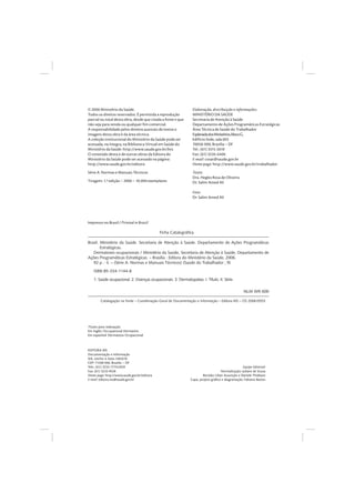 © 2006 Ministério da Saúde.
Todos os direitos reservados. É permitida a reprodução
parcial ou total desta obra, desde que citada a fonte e que
não seja para venda ou qualquer fim comercial.
A responsabilidade pelos direitos autorais de textos e
imagens desta obra é da área técnica.
A coleção institucional do Ministério da Saúde pode ser
acessada, na íntegra, na Biblioteca Virtual em Saúde do
Ministério da Saúde: http://www.saude.gov.br/bvs
O conteúdo desta e de outras obras da Editora do
Ministério da Saúde pode ser acessado na página:
http://www.saude.gov.br/editora
Série A. Normas e Manuais Técnicos
Tiragem: 1.ª edição – 2006 – 10.000 exemplares
Elaboração, distribuição e informações:
MINISTÉRIO DA SAÚDE
Secretaria de Atenção à Saúde
Departamento de Ações Programáticas Estratégicas
Área Técnica de Saúde do Trabalhador
EsplanadadosMinistérios,blocoG,
Edifício Sede, sala 603
70058-900, Brasília – DF
Tel.: (61) 3315-2610
Fax: (61) 3226-6406
E-mail: cosat@saude.gov.br
Home page: http://www.saude.gov.br/trabalhador
Texto:
Dra. Hegles Rosa de Oliveira
Dr. Salim Amed Ali
Foto:
Dr. Salim Amed Ali
Ficha Catalográﬁca
Brasil. Ministério da Saúde. Secretaria de Atenção à Saúde. Departamento de Ações Programáticas
Estratégicas.
Dermatoses ocupacionais / Ministério da Saúde, Secretaria de Atenção à Saúde, Departamento de
Ações Programáticas Estratégicas. – Brasília : Editora do Ministério da Saúde, 2006.
92 p. : il. – (Série A. Normas e Manuais Técnicos) (Saúde do Trabalhador ; 9)
ISBN 85-334-1144-8
1. Saúde ocupacional. 2. Doenças ocupacionais. 3. Dermatopatias. I. Título. II. Série.
NLM WR 600
Catalogação na fonte – Coordenação-Geral de Documentação e Informação – Editora MS – OS 2006/0553
Títulos para indexação:
Em inglês: Occupational Dermatitis
Em espanhol: Dermatosis Ocupacional
EDITORA MS
Documentação e Informação
SIA, trecho 4, lotes 540/610
CEP: 71200-040, Brasília – DF
Tels.: (61) 3233-1774/2020
Fax: (61) 3233-9558
Home page: http://www.saude.gov.br/editora
E-mail: editora.ms@saude.gov.br
Equipe Editorial:
Normalização: Juliane de Sousa
Revisão: Lilian Assunção e Daniele Thiebaut
Capa, projeto gráﬁco e diagramação: Fabiano Bastos
Impresso no Brasil / Printed in Brazil
 