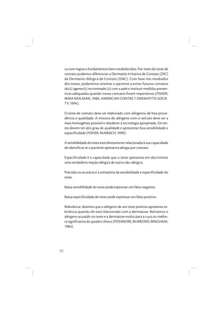 20
ca com regras e fundamentos bem estabelecidos. Por meio do teste de
contato podemos diferenciar a Dermatite Irritativa de Contato (DIC)
da Dermatite Alérgica de Contato (DAC). Com base nos resultados
dos testes, poderemos orientar o paciente a evitar futuros contatos
do(s) agente(s) incriminado (s) com a pele e instituir medidas preven-
tivas adequadas quando novos contatos forem imperativos (FISHER;
IRMA KIHLMAN, 1989; AMERICAN CONTACT DERMATITIS SOCIE-
TY, 1994).
O teste de contato deve ser elaborado com alérgenos de boa proce-
dência e qualidade. A mistura do alérgeno com o veículo deve ser a
mais homogênea possível e obedecer à tecnologia apropriada. Os tes-
tes devem ter alto grau de qualidade e apresentar boa sensibilidade e
especificidade (FISHER; MAIBACH, 1990).
Asensibilidadedotesteestádiretamenterelacionadaàsuacapacidade
de identificar se o paciente apresenta alergia por contato.
Especificidade é a capacidade que o teste apresenta em discriminar
uma verdadeira reação alérgica de outra não-alérgica.
Precisão ou acurácia é a somatória da sensibilidade e especificidade do
teste.
Baixa sensibilidade do teste pode expressar um falso negativo.
Baixa especificidade do teste pode expressar um falso positivo.
Relevância: dizemos que o alérgeno de um teste positivo apresenta re-
levância quando ele está relacionado com a dermatose. Retiramos o
alérgeno acusado no teste e a dermatose evolui para a cura ou melho-
ra significativa do quadro clínico (PODMORE; BURROWS; BINGHAM,
1984).
 