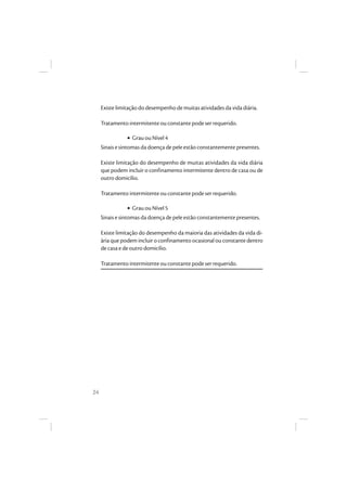 24
Existe limitação do desempenho de muitas atividades da vida diária.
Tratamento intermitente ou constante pode ser requerido.
• Grau ou Nível 4
Sinais e sintomas da doença de pele estão constantemente presentes.
Existe limitação do desempenho de muitas atividades da vida diária
que podem incluir o confinamento intermitente dentro de casa ou de
outro domicílio.
Tratamento intermitente ou constante pode ser requerido.
• Grau ou Nível 5
Sinais e sintomas da doença de pele estão constantemente presentes.
Existe limitação do desempenho da maioria das atividades da vida di-
ária que podem incluir o confinamento ocasional ou constante dentro
de casa e de outro domicílio.
Tratamento intermitente ou constante pode ser requerido.
 