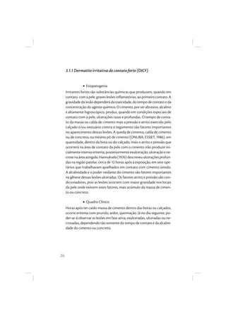 26
3.1.1 Dermatite irritativa de contato forte (DICF)
• Etiopatogenia
Irritantes fortes são substâncias químicas que produzem, quando em
contato comapele,graveslesõesinflamatórias,aoprimeirocontato.A
gravidadedalesãodependerádatoxicidade,dotempodecontatoeda
concentração do agente químico. O cimento, por ser abrasivo, alcalino
e altamente higroscópico, produz, quando em condições especiais de
contato com a pele, ulcerações rasas e profundas. O tempo de conta-
to da massa ou calda de cimento mais a pressão e atrito exercido pelo
calçado e/ou vestuário contra o tegumento são fatores importantes
no aparecimento destas lesões. A queda de cimento, calda de cimento
ou de concreto, ou mesmo pó de cimento (ONUBA; ESSIET, 1986), em
quantidade, dentro da bota ou do calçado, mais o atrito e pressão que
ocorrerá na área de contato da pele com o cimento irão produzir ini-
cialmenteintensoeritema,posteriormenteexulceração,ulceraçãoene-
crosenaáreaatingida.Hannuksela(1976)descreveuulceraçõesprofun-
das na região patelar, cerca de 12 horas após a exposição, em sete ope-
rários que trabalhavam ajoelhados em contato com cimento úmido.
A alcalinidade e o poder oxidante do cimento são fatores importantes
na gênese dessas lesões ulceradas. Os fatores atrito e pressão são con-
dicionadores, pois as lesões ocorrem com maior gravidade nos locais
da pele onde existem estes fatores, mais acúmulo da massa de cimen-
to ou concreto.
• Quadro Clínico
Horas após ter caído massa de cimento dentro das botas ou calçados,
ocorre eritema com prurido, ardor, queimação. Já no dia seguinte, po-
der-se-á observar as lesões em fase ativa, exulceradas, ulceradas ou ne-
crosadas,dependendotãosomentedotempodecontatoeda alcalini-
dade do cimento ou concreto.
 