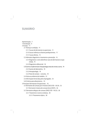 SUMÁRIO
Apresentação, 7
1 Introdução, 9
2 Escopo, 11
2.1 Doença e condição, 11
2.1.1 Causas de dermatoses ocupacionais, 11
2.1.2 Causas indiretas ou fatores predisponentes, 11
2.1.3 Causas diretas, 13
2.2 Admissão, diagnóstico, tratamento e prevenção, 14
2.2.1 Diagnóstico: como identificar casos de dermatoses ocupa-
cionais, 14
2.2.2 Diagnóstico diferencial, 18
2.3Examescomplementares:histopatologia,testesdecontato,outros, 19
2.3.1 Exames de laboratório, 19
2.3.2 Histopatologia, 19
2.3.3 Teste de contato – conceito, 19
2.4 Visita ao ambiente de trabalho, 22
2.5 Informações fornecidas pelo empregador, 23
2.6 Critérios para afastamento , 23
3 Principais Dermatoses Ocupacionais , 25
3.1 Dermatites de contato por irritantes (DCI) CID - 10 L24, 25
3.1.1 Dermatite irritativa de contato forte (DICF), 26
3.2 Dermatites alérgicas de contato (DAC) CID - 10 L23, 28
3.2.1. Tratamento e outras condutas, 30
3.2.1.1 Tratamento tópico, 30
 