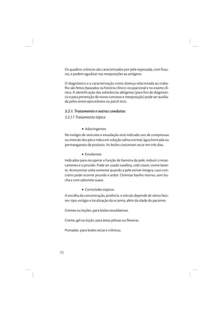 30
Os quadros crônicos são caracterizados por pele espessada, com fissu-
ras, e podem agudizar nas reexposições ao antígeno.
O diagnóstico e a caracterização como doença relacionada ao traba-
lho são feitos baseados na história clínico-ocupacional e no exame clí-
nico. A identificação das substâncias alérgenas (para fins de diagnósti-
co epara prevençãodenovoscontatosereexposição) podeserauxilia-
da pelos testes epicutâneos ou patch tests.
3.2.1. Tratamento e outras condutas
3.2.1.1 Tratamento tópico
• Adstringentes
No estágio de vesículas e exsudação está indicado uso de compressas
ouimersãodospésemãosemsoluçãosalinanormal,águaboricadaou
permanganato de potássio. As lesões costumam secar em três dias.
• Emolientes
Indicados para recuperar a função de barreira da pele, reduzir o resse-
camento e o prurido. Pode ser usado vaselina, cold cream, creme lanet-
te. Acrescentar uréia somente quando a pele estiver íntegra, caso con-
trário pode ocorrer prurido e ardor. Orientar banho morno, sem bu-
cha e com sabonete suave.
• Corticóides tópicos
Aescolhada concentração,potência eveículodependedeváriosfato-
res: tipo, estágio e localização do eczema, além da idade do paciente.
Cremes ou loções: para lesões exsuldativas.
Creme, gel ou loção: para áreas pilosas ou flexoras.
Pomadas: para lesões secas e crônicas.
 
