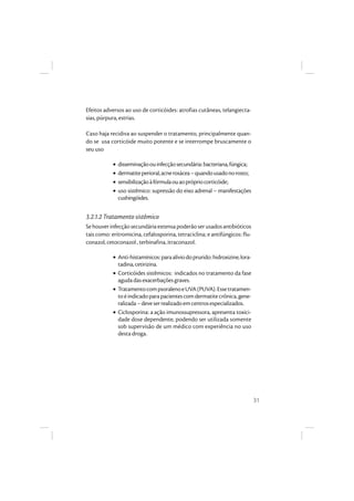 31
Efeitos adversos ao uso de corticóides: atrofias cutâneas, telangiecta-
sias, púrpura, estrias.
Caso haja recidiva ao suspender o tratamento, principalmente quan-
do se usa corticóide muito potente e se interrompe bruscamente o
seu uso
• disseminaçãoouinfecçãosecundária:bacteriana,fúngica;
• dermatiteperioral,acnerosácea–quandousadonorosto;
• sensibilizaçãoàfórmulaouaoprópriocorticóide;
• uso sistêmico: supressão do eixo adrenal – manifestações
cushingóides.
3.2.1.2 Tratamento sistêmico
Sehouverinfecçãosecundáriaextensapoderãoserusadosantibióticos
tais como: eritromicina, cefalosporina, tetraciclina; e antifúngicos: flu-
conazol, cetoconazol , terbinafina, itraconazol.
• Anti-histamínicos:paraalíviodoprurido:hidroxizine,lora-
tadina,cetirizina.
• Corticóides sistêmicos: indicados no tratamento da fase
agudadasexacerbaçõesgraves.
• TratamentocompsoralenoeUVA(PUVA).Essetratamen-
toéindicadoparapacientescomdermatitecrônica,gene-
ralizada–deveserrealizadoemcentrosespecializados.
• Ciclosporina: a ação imunossupressora, apresenta toxici-
dade dose dependente, podendo ser utilizada somente
sob supervisão de um médico com experiência no uso
desta droga.
 