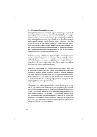 34
3.3.2 Quadro clínico e diagnóstico
As reações fototóxicas manifestam-se por uma sensação imediata de
queimação, eritema, edema, as vezes vesiculação e bolhas. A sensação
de queimadura é mais pronunciada do que aquelas observadas nas
queimaduras solares comuns, mas é aliviada na sombra. Eritema tardio
e edema podem aparecer após algumas horas e até de um a dois dias
depois da exposição. Nas reações mais graves, podem aparecer bolhas.
Umahiperpigmentaçãolocalizadapodesernotadadepoisdareaçãoe,
em alguns casos, pode ser a única manifestação. A intensidade da do-
ença dependerá da quantidade da radiação, do tipo de pele, do local
da exposição e da concentração da substância.
As lesões das reações fototóxicas são confinadas a áreas da pele expos-
tas à luz, tipicamente em uma ou mais áreas da face, ponta das orelhas,
no “V” do decote, no pescoço, na região da nuca, em superfícies exten-
soras dos antebraços e no dorso das mãos. A presença em outras áreas
dependerá da vestimenta do trabalhador.
As reações fotoalérgicas são, usualmente, caracterizadas por lesões
eczematosas,ocorrendo eritema,edema,infiltração,vesiculação e,nos
casos mais intensos, bolhas. As lesões podem se estender para além
das áreas expostas, recrudescendo nas áreas previamente cobertas.
Pode ser observada uma dermatite leve disseminada. Na medida em
que a dermatite diminui, as alterações pigmentares e o espessamento
da pele podem se tornar proeminentes.
Alguns pacientes reagem a quantidades extraordinariamente peque-
nas de energia luminosa. Os comprometimentos de onda responsá-
veis pela fotoalergia situam-se na faixa de ondas longas do ultravioleta
(UVA). Uma complicação grave da fotoalergia é o desenvolvimento de
uma reação persistente à luz. A doença é caracterizada por uma extre-
ma fotossensibilidade que persiste apesar da remoção de todo o con-
tato com o fotoalérgeno. Pode ocorrer uma ampliação do espectro de
ação da luz, que faz com que pequenas exposições à radiação ultravio-
leta desencadeiem a fotossensibilidade.
 