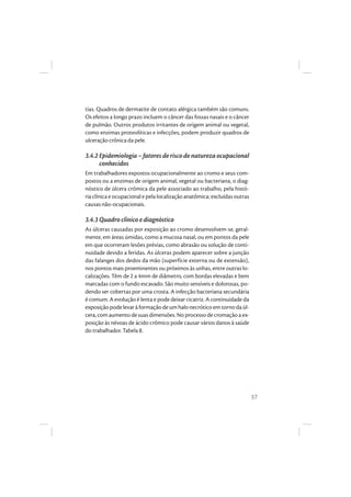 37
tias. Quadros de dermatite de contato alérgica também são comuns.
Os efeitos a longo prazo incluem o câncer das fossas nasais e o câncer
de pulmão. Outros produtos irritantes de origem animal ou vegetal,
como enzimas proteolíticas e infecções, podem produzir quadros de
ulceração crônica da pele.
3.4.2 Epidemiologia–fatoresderiscodenaturezaocupacional
conhecidos
Em trabalhadores expostos ocupacionalmente ao cromo e seus com-
postos ou a enzimas de origem animal, vegetal ou bacteriana, o diag-
nóstico de úlcera crômica da pele associado ao trabalho, pela histó-
ria clínica e ocupacional e pela localização anatômica; excluídas outras
causas não-ocupacionais.
3.4.3 Quadro clínico e diagnóstico
As úlceras causadas por exposição ao cromo desenvolvem-se, geral-
mente, em áreas úmidas, como a mucosa nasal, ou em pontos da pele
em que ocorreram lesões prévias, como abrasão ou solução de conti-
nuidade devido a feridas. As úlceras podem aparecer sobre a junção
das falanges dos dedos da mão (superfície externa ou de extensão),
nos pontos mais proeminentes ou próximos às unhas, entre outras lo-
calizações. Têm de 2 a 4mm de diâmetro, com bordas elevadas e bem
marcadas com o fundo escavado. São muito sensíveis e dolorosas, po-
dendo ser cobertas por uma crosta. A infecção bacteriana secundária
é comum. A evolução é lenta e pode deixar cicatriz. A continuidade da
exposiçãopodelevaràformaçãodeumhalonecróticoemtornodaúl-
cera, com aumento de suas dimensões. No processo de cromação a ex-
posição às névoas de ácido crômico pode causar vários danos à saúde
do trabalhador. Tabela 8.
 