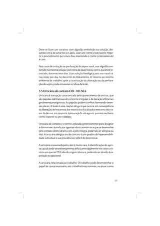 39
Deve-se fazer um curativo com algodão embebido na solução, dei-
xando cerca de uma hora e, após, usar um creme cicatrizante. Repe-
tir o procedimento por cinco dias, mantendo o creme cicatrizante até
a cura.
Nos casos de irritação ou perfuração do septo nasal, usar algodão em-
bebido na mesma solução por cerca de duas horas, com o paciente re-
costado, durante cinco dias. Usar solução fisiológica para uso nasal vá-
rias vezes por dia, no decorrer do tratamento. O retorno ao mesmo
ambiente de trabalho, após a cicatrização da ulceração ou da perfura-
ção do septo, pode ocasionar recidiva da lesão.
3.5 Urticária de contato CID - 10 L50.6
Urticária é a erupção caracterizada pelo aparecimento de urticas, que
são pápulas edematosas de contorno irregular, e de duração efêmera e
geralmentepruriginosas.As pápulaspodemconfluir,formandoexten-
sas placas. A lesão é uma reação alérgica que ocorre em conseqüência
da liberação de histamina dos mastócitos localizados em torno dos va-
sos da derme, em resposta à presença de um agente químico ou físico,
como inalante ou por contato.
Urticária de contato é o termo utilizado genericamente para designar
adermatosecausadaporagentesnão-traumáticosequesedesenvolve
pelo contato direto destes com a pele íntegra, podendo ser alérgica ou
não. A urticária alérgica ou de contato é um quadro de hipersensibili-
dade individual e sua prevalência é difícil de determinar.
Aurticáriaocasionadapelocalorémuitorara.Aidentificaçãodoagen-
te causal pode ser extremamente difícil, principalmente nos casos crô-
nicosemqueaté70%sãodeorigemobscura, podendoserdevidoàex-
posição ocupacional.
A urticária relacionada ao trabalho. O trabalho pode desempenhar o
papel de causa necessária, em trabalhadores normais, ou atuar como
 