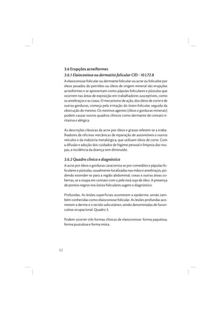 42
3.6 Erupções acneiformes
3.6.1 Elaioconiose ou dermatite folicular CID - 10 L72.8
A elaioconiose folicular ou dermatitefolicular ou acne ou foliculite por
óleos pesados do petróleo ou óleos de origem mineral são erupções
acneiformes e se apresentam como pápulas foliculares e pústulas que
ocorrem nas áreas de exposição em trabalhadores susceptíveis, como
osantebraçose ascoxas.Omecanismo de ação,dosóleosde corte e de
outras gorduras, começa pela irritação do ósteo folicular, seguida da
obstrução do mesmo. Os mesmos agentes (óleos e gorduras minerais)
podem causar outros quadros clínicos como dermatite de contato ir-
ritativa e alérgica.
As descrições clássicas da acne por óleos e graxas referem-se a traba-
lhadores de oficinas mecânicas de reparação de automóveis e outros
veículos e da indústria metalúrgica, que utilizam óleos de corte. Com
a difusão e adoção dos cuidados de higiene pessoal e limpeza das rou-
pas, a incidência da doença tem diminuído.
3.6.2 Quadro clínico e diagnóstico
A acne por óleos e gorduras caracteriza-se por comedões e pápulas fo-
licularesepústulas,usualmentelocalizadasnasmãoseantebraços,po-
dendo estender-se para a região abdominal, coxas e outras áreas co-
bertas, se a roupa em contato com a pele está suja de óleo. A presença
de pontos negros nos óstios foliculares sugere o diagnóstico.
Profundas. As lesões superficiais acometem a epiderme, sendo tam-
bém conhecidas como elaioconiose folicular. As lesões profundas aco-
metem a derme e o tecido subcutâneo, sendo denominadas de furun-
culose ocupacional. Quadro 3.
Podem ocorrer três formas clínicas de elaioconiose: forma papulosa,
forma pustulosa e forma mista.
 