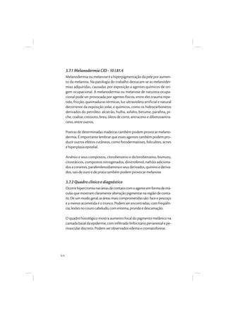 44
3.7.1 Melanodermia CID - 10 L81.4
Melanodermia ou melanose é a hiperpigmentação da pele por aumen-
to da melanina. Na patologia do trabalho destacam-se as melanoder-
mias adquiridas, causadas por exposição a agentes químicos de ori-
gem ocupacional. A melanodermia ou melanose de natureza ocupa-
cional pode ser provocada por agentes físicos, entre eles trauma repe-
tido, fricção, queimaduras térmicas, luz ultravioleta artificial e natural
decorrente da exposição solar, e químicos, como os hidrocarbonetos
derivados do petróleo: alcatrão, hulha, asfalto, betume, parafina, pi-
che, coaltar, creosoto, breu, óleos de corte, antraceno e dibenzoantra-
ceno, entre outros.
Poeiras de determinadas madeiras também podem provocar melano-
dermia. É importante lembrar que esses agentes também podem pro-
duzir outros efeitos cutâneos, como fotodermatoses, foliculites, acnes
e hiperplasia epitelial.
Arsênio e seus compostos, clorobenzeno e diclorobenzeno, bismuto,
citostáticos, compostos nitrogenados, dinitrofenol, naftóis adiciona-
dosacorantes,parafenilenodiaminaeseusderivados,quininoederiva-
dos, sais de ouro e de prata também podem provocar melanose.
3.7.2 Quadro clínico e diagnóstico
Ocorrehipercromianasáreasdecontatocomoagenteemformademá-
culas que mostram claramente alteração pigmentar na região de conta-
to. De um modo geral, as áreas mais comprometidas são: face e pescoço
e a menos acometida é o tronco. Podem ser encontradas, com freqüên-
cia,lesõesnocourocabeludo,comeritema,pruridoedescamação.
O quadro histológico mostra aumento focal do pigmento melânico na
camada basal da epiderme, com infiltrado linfocitário perianexial e pe-
rivascular discreto. Podem ser observados edema e cromatoforese.
 