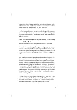 45
O diagnóstico diferencial deve ser feito com outras causas de mela-
nodermia adquirida, com doenças sistêmicas endócrino-metabólicas
e infecciosas e com os melanomas, nos casos localizados.
A melhora do quadro ocorre com a eliminação da exposição ao agente
causador. Em alguns casos, ocorre extravasamento de melanina para a
epidermecomincontinênciapigmentar,podendohaverhiperpigmen-
tação permanente.
3.7.3 Leucodermia ocupacional (inclui vitiligo ocupacional)
CID - 10 – l81.5
Leucodermia ou leucoderma designa a hipopigmentação da pele.
A leucodermia ocupacional pode ser provocada por agentes físicos e
químicos.Entreosagentesfísicosestãoasqueimadurastérmicas,asra-
diações ionizantes (radiodermite ou necrose induzida pelos raios-x) e
o trauma repetido sobre a pele, que pode levar a hipo ou à despigmen-
tação.
Entre os agentes químicos destacam-se os alquilfenóis (fenóis e cate-
cóis), que podem irritar ou despigmentar as áreas da pele diretamen-
teexpostas,omonobenziléterdehidroquinona(MBEH-antioxidante),
utilizado na indústria da borracha sintética, e a hidroquinona (HQ),
utilizada na indústria de pinturas, plásticos e inseticidas. Têm sido des-
critoscasosemtrabalhadoresexpostosaoutrosalquilfenóis,taiscomo
o para-terciário-butil fenol (TBP), o para-terciárioaminofenol (TBA) e
ao arsênio e seus compostos. Os agentes causadores de dermatite de
contato irritativa ou alérgica podem induzir a uma leucodermia tem-
porária ou de longa duração.
O vitiligo afeta cerca de 1% da população geral e em cerca de 30% dos
casos há ocorrência familiar. Casos comprovados de leucodermia ocu-
pacional são relativamente mais raros, mas podem ocorrer epidemica-
mente em determinados grupos de trabalhadores expostos.
 