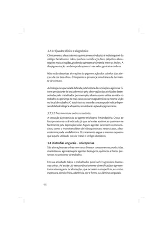 46
3.7.3.1 Quadro clínico e diagnóstico
Clinicamente,a leucodermia quimicamente induzida é indistinguível do
vitiligo. Geralmente, mãos, punhos e antebraços, face, pálpebras são as
regiões mais atingidas, podendo apresentar simetria entre as lesões. A
despigmentaçãotambémpodeaparecer nasaxilas,genitaiseombros.
Não estão descritas alterações da pigmentação dos cabelos da cabe-
ça e da cor dos olhos. É freqüente a presença simultânea de dermati-
te de contato.
Aetiologiaocupacionalédefinidapelahistóriadeexposiçãoaagentesefa-
toresprodutoresdeleucodermiaepelaobservaçãodasatividadesdesen-
volvidas pelo trabalhador, por exemplo, a forma como utiliza as mãos no
trabalhoeapresençademaiscasosousurtosepidêmicosnamesmaseção
ou local de trabalho. O patch test ou teste de contato pode indicar hiper-
sensibilidadealérgicaadquirida,simultâneaàaçãodespigmentante.
3.7.3.2 Tratamento e outras condutas
A cessação da exposição ao agente etiológico é mandatória. O uso de
fotoprotetores está indicado, já que as lesões acrômicas queimam-se
facilmente pela exposição solar. Alguns agentes destroem os melanó-
citos, como o monobenziléter de hidroquinona e, nestes casos, a leu-
codermia pode ser definitiva. O tratamento segue o mesmo esquema
que aquele utilizado para se tratar o vitiligo idiopático.
3.8 Distrofias ungueais – onicopatias
São alterações nas unhas e em seus diversos componentes produzidas,
mantidas ou agravadas por agentes biológicos, químicos e físicos pre-
sentes no ambiente de trabalho.
Em sua atividade diária, o trabalhador pode sofrer agressões diversas
nas unhas. As lesões são extraordinariamente diversificadas e apresen-
tam extensa gama de alterações, que ocorrem na superfície, extensão,
espessura, consistência, aderência, cor e forma das lâminas ungueais.
 