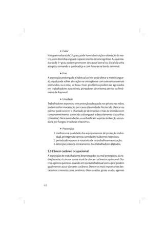 48
• Calor
Nasqueimadurasde2.ºgrau,podehaverdestruiçãoealteraçãodama-
triz,comdistrofiaunguealeaparecimento deonicogrifose.Asqueima-
duras de 1.º grau podem promover destaque lateral ou distal da unha
atingida, tornando-a quebradiça e com fissuras na borda terminal.
• Frio
A exposição prolongada e habitual ao frio pode afetar a matriz ungue-
al, a qual pode sofrer alteração na onicogênese com sulcos transversais
profundos, ou Linhas de Beau. Esses problemas podem ser agravados
em trabalhadores suscetíveis, portadores de eritema pérnio ou fenô-
meno de Raynaud.
• Umidade
Trabalhadoresexpostos,semproteçãoadequada nospésounasmãos,
podem sofrer maceração por causa da umidade. No tecido plantar ou
palmar pode ocorrer o chamado pé de imersão e mão de imersão com
comprometimento do tecido subungueal e descolamento das unhas
(onicólise). Nestas condições, as unhas ficam sujeitas à infecção secun-
dária por fungos, leveduras e bactérias.
• Prevenção
1. melhora na qualidade dos equipamentos de proteção indivi-
dual, protegendo contra a umidade e sudorese excessivas;
2. período de repouso e rotatividade no trabalho em execução;
3. detecção precoce e tratamento dos trabalhadores afetados.
3.9 Câncer cutâneo ocupacional
A exposição de trabalhadores desprotegidos ou mal protegidos, da ra-
diação solar, é a maior causa atual de câncer cutâneo ocupacional. Ou-
tros agentes químicos quando em contato habitual com a pele podem
igualmentecausarcâncerescutâneos.Dentreosmaisimportantesdes-
tacamos: creosoto, pixe, arsênico, óleos usados, graxa usada, agentes
 