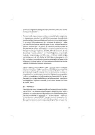 49
químicos com presença de alguns hidrocarbonetos policíclicos aromá-
ticos e outros. Quadro 4.
A maior incidência de tumores cutâneos em trabalhadores de pele cla-
ra (caucasianos) expostos à luz solar é fato constatado. A incidência de
epiteliomabaso eespinocelularémais freqüentenestestrabalhadores.
O estado do Arizona apresenta alta incidência de exposição à radia-
ção solar. Estudo recente, realizado nesse estado, em mais de cem mil
pessoas, mostrou que a incidência de câncer cutâneo é da ordem de
270/100.000 em ambos os sexos e que caucasianos apresentam taxas
10 vezes maiores que hispânicos (HARRIS, 2001). O carcinoma do tipo
basocelular é aquele que ocorre com maior freqüência, cerca de 75%;
todavia, o melanoma que, em 1935, tinha a incidência 1/1.500 atingiu,
em 2000, a marca de 1/74 (LIM et al, 2001) Quanto à localização, 65%
dos carcinomas espino-celulares estavam localizados na face e região
do pescoço, 20% nos braços, 14 % nos membros inferiores das mulhe-
res e 3% nos membros inferiores dos homens.
CâncercutâneoporoutrasfontesdeUV.Exposiçãocrônicaàsoldaelé-
trica nos vários tipos usados na indústria de soldagem, e sem a devida
proteção cutânea, podem causar eritemas repetidos nas áreas expos-
tas e que, com o tempo, podem determinar o aparecimento de câncer
cutâneo nessas áreas, principalmente do tipo basocelular. Crê-se, ain-
da, que ocorra uma maior incidência de melanomas em trabalhado-
res de pele clara expostos à luz solar (ZHAO, 1998; WANG; SETLOW;
BERWICK, 2001).
3.9.1 Prevenção
Fatores importantes: evite a exposição nos horários de pico, isto é, en-
tre 10h e 15h. Use protetor adequado para o tempo que vai se expor e
para a cor da sua pele. É muito importante usar corretamente o prote-
tor solar; recomenda-se reaplicá-lo 15 a 30 minutos após a exposição.
O protetor solar é, erroneamente, uma das primeiras alternativas usa-
das na prevenção e seu uso inadequado pode gerar falsa sensação pro-
 
