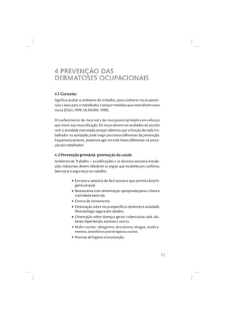 53
4 PREVENÇÃO DAS
DERMATOSES OCUPACIONAIS
4.1 Conceito
Significa avaliar o ambiente de trabalho, para conhecer riscos poten-
ciaisereaisparaotrabalhadorepropormedidasqueneutralizemesses
riscos (DIAS, 1999; OLIVEIRA, 1999).
O conhecimento do risco real e do risco potencial implica em esforços
que visem sua neutralização. Os riscos devem ser avaliados de acordo
com a atividade executada porque sabemos que a função de cada tra-
balhador na atividade pode exigir processos diferentes da prevenção.
Esquematicamente, podemos agir em três níveis diferentes na prote-
ção do trabalhador.
4.2 Prevenção primária: promoção da saúde
Ambiente de Trabalho – as edificações e os diversos setores e instala-
ções industriais devem obedecer às regras que estabeleçam conforto,
bem estar e segurança no trabalho.
• Estrutura sanitária de fácil acesso e que permita boa hi-
giene pessoal.
• Restaurante com alimentação apropriada para o clima e
a atividade exercida.
• Centro de treinamento.
• Orientação sobre riscos específicos atinentes à atividade.
Metodologia segura de trabalho.
• Orientação sobre doenças gerais: tuberculose, aids, dia-
betes, hipertensão, estresse e outras.
• Males sociais: tabagismo, alcoolismo, drogas, medica-
mentos, ansiolíticos psicotrópicos, outros.
• Normas de higiene e imunização.
 