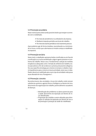 54
4.3 Prevenção secundária
Neste nível atuamos detectando possíveis lesões que estejam ocorren-
do com o trabalhador.
• Por meio do atendimento no ambulatório da empresa.
• Mediante inspeção periódica aos locais de trabalho.
• Pormeiodosexamesperiódicosedotratamentoprecoce.
Aqui podemos agir de forma imediata, neutralizando ou minimizan-
do os riscos, e evitar que a dermatose se instale e atinja os trabalhado-
res expostos.
4.4 Prevenção terciária
Neste nível, o trabalhador apresenta lesões cronificadas ou em fase de
cronificação ou se acha sensibilizado a algum agente presente no am-
biente de trabalho. Nesse caso, é fundamental a adoção de medidas
terapêuticas adequadas como: retirada do ambiente de trabalho, tes-
tes epicutâneos a fim de se detectar a presença de possíveis alérgenos.
No caso específico de alergia por cimento (cromatos e cobalto), have-
rá impedimento para o retorno à mesma atividade; neste caso o traba-
lhador deverá ser reabilitado para outro tipo de atividade onde possa
atuar afastado do risco. Fluxograma 1.
4.5 Prevenção: conceito
Reconhecimento das atividades e locais de trabalho onde existam
substâncias químicas, agentes físicos e biológicos ou fatores de risco,
decorrentes da organização do trabalho, potencialmente causadores
de doenças.
– Identiﬁcação dos problemas ou danos potenciais para
a saúde, decorrentes da exposição aos fatores de ris-
cos identiﬁcados.
– Proposição das medidas a serem adotadas para elimi-
nação ou redução da exposição aos fatores de risco e
de promoção e proteção da saúde do trabalhador.
 