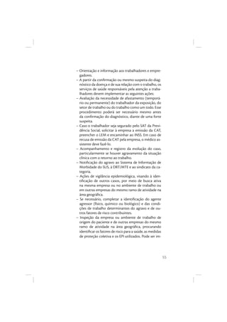 55
– Orientação e informação aos trabalhadores e empre-
gadores.
– A partir da conﬁrmação ou mesmo suspeita do diag-
nóstico da doença e de sua relação com o trabalho, os
serviços de saúde responsáveis pela atenção a traba-
lhadores devem implementar as seguintes ações:
– Avaliação da necessidade de afastamento (temporá-
rio ou permanente) do trabalhador da exposição, do
setor de trabalho ou do trabalho como um todo. Esse
procedimento poderá ser necessário mesmo antes
da conﬁrmação do diagnóstico, diante de uma forte
suspeita.
– Caso o trabalhador seja segurado pelo SAT da Previ-
dência Social, solicitar à empresa a emissão da CAT,
preencher o LEM e encaminhar ao INSS. Em caso de
recusa de emissão da CAT pela empresa, o médico as-
sistente deve fazê-lo.
– Acompanhamento e registro da evolução do caso,
particularmente se houver agravamento da situação
clínica com o retorno ao trabalho.
– Notiﬁcação do agravo ao Sistema de Informação de
Morbidade do SUS, à DRT/MTE e ao sindicato da ca-
tegoria.
– Ações de vigilância epidemiológica, visando à iden-
tiﬁcação de outros casos, por meio de busca ativa
na mesma empresa ou no ambiente de trabalho ou
em outras empresas do mesmo ramo de atividade na
área geográﬁca.
– Se necessário, completar a identiﬁcação do agente
agressor (físico, químico ou biológico) e das condi-
ções de trabalho determinantes do agravo e de ou-
tros fatores de risco contribuintes.
– Inspeção da empresa ou ambiente de trabalho de
origem do paciente e de outras empresas do mesmo
ramo de atividade na área geográﬁca, procurando
identiﬁcar os fatores de risco para a saúde, as medidas
de proteção coletiva e os EPI utilizados. Pode ser im-
 