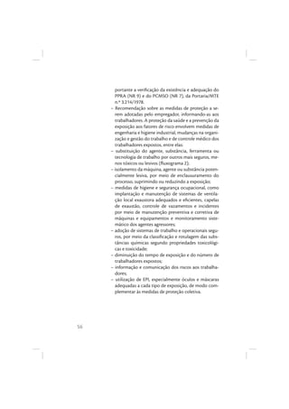 56
portante a veriﬁcação da existência e adequação do
PPRA (NR 9) e do PCMSO (NR 7), da Portaria/MTE
n.º 3.214/1978.
– Recomendação sobre as medidas de proteção a se-
rem adotadas pelo empregador, informando-as aos
trabalhadores. A proteção da saúde e a prevenção da
exposição aos fatores de risco envolvem medidas de
engenharia e higiene industrial, mudanças na organi-
zação e gestão do trabalho e de controle médico dos
trabalhadores expostos, entre elas:
– substituição do agente, substância, ferramenta ou
tecnologia de trabalho por outros mais seguros, me-
nos tóxicos ou lesivos (ﬂuxograma 2);
– isolamento da máquina, agente ou substância poten-
cialmente lesiva, por meio de enclausuramento do
processo, suprimindo ou reduzindo a exposição;
– medidas de higiene e segurança ocupacional, como
implantação e manutenção de sistemas de ventila-
ção local exaustora adequados e eﬁcientes, capelas
de exaustão, controle de vazamentos e incidentes
por meio de manutenção preventiva e corretiva de
máquinas e equipamentos e monitoramento siste-
mático dos agentes agressores;
– adoção de sistemas de trabalho e operacionais segu-
ros, por meio da classiﬁcação e rotulagem das subs-
tâncias químicas segundo propriedades toxicológi-
cas e toxicidade;
– diminuição do tempo de exposição e do número de
trabalhadores expostos;
– informação e comunicação dos riscos aos trabalha-
dores;
– utilização de EPI, especialmente óculos e máscaras
adequadas a cada tipo de exposição, de modo com-
plementar às medidas de proteção coletiva.
 