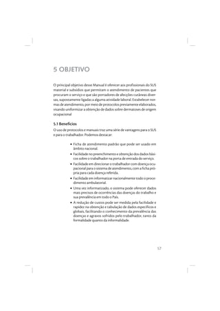 57
5 OBJETIVO
O principal objetivo desse Manual é oferecer aos profissionais do SUS
material e subsídios que permitam o atendimento de pacientes que
procuram o serviço e que são portadores de afecções cutâneas diver-
sas, supostamente ligadas a alguma atividade laboral. Estabelecer nor-
masdeatendimento,pormeiodeprotocolospreviamenteelaborados,
visando uniformizar a obtenção de dados sobre dermatoses de origem
ocupacional
5.1 Benefícios
O uso de protocolos e manuais traz uma série de vantagens para o SUS
e para o trabalhador. Podemos destacar:
• Ficha de atendimento padrão que pode ser usado em
âmbito nacional.
• Facilidadenopreenchimentoeobtençãodosdadosbási-
cos sobre o trabalhador na porta de entrada do serviço.
• Facilidade em direcionar o trabalhador com doença ocu-
pacionalparaosistemadeatendimento,comafichapró-
pria para cada doença referida.
• Facilidade em informatizar nacionalmente todo o proce-
dimento ambulatorial.
• Uma vez informatizado, o sistema pode oferecer dados
mais precisos de ocorrências das doenças do trabalho e
sua prevalência em todo o País.
• A redução de custos pode ser medida pela facilidade e
rapidez na obtenção e tabulação de dados específicos e
globais, facilitando o conhecimento da prevalência das
doenças e agravos sofridos pelo trabalhador, tanto da
formalidade quanto da informalidade.
 