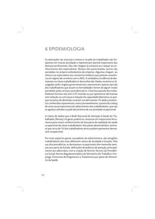 58
6 EPIDEMIOLOGIA
As alterações nas mucosas e anexos e na pele do trabalhador são fre-
qüentes em muitas atividades e representam parcela importante das
doenças profissionais. Elas não chegam às estatísticas e sequer ao co-
nhecimento dos especialistas. Muitas são autotratadas, outras são
atendidas no próprio ambulatório da empresa. Algumas chegam ao
clínico e ao especialista nos consórcios médicos que prestam assistên-
cia em regime de convênio com o INSS. A verdadeira incidência de der-
matoses na classe trabalhadora é desconhecida. Dados estatísticos di-
vulgados pelos órgãos governamentais representam apenas parcela
dos trabalhadores que atuam na formalidade e foram de algum modo
atendidos pelos serviços previdenciários. Uma boa parcela dos traba-
lhadores formais não tem CAT emitida ou por apresentar dermatose
sem redução ou com pouca redução da capacidade laborativa ou por-
que receosos de demissão ocultam sua dermatose. Os dados estatísti-
cosconhecidosrepresentam,muitoprovavelmente,apontadoiceberg
de uma causa importante de adoecimento dos trabalhadores, que são
os agravos sofridos na pele decorrentes de sua atividade ocupacional.
A coleta de dados que a Rede Nacional de Atenção à Saúde do Tra-
balhador (Renast) irá gerar, poderá se constituir em importante ferra-
menta para maior conhecimento de boa parte da realidade da saúde
ocupacional da classe trabalhadora. Nos países desenvolvidos, estima-
se que cerca de 1% dos trabalhadores ativos podem apresentar derma-
tose ocupacional.
Por esses aspectos gerais causadores do adoecimento, são atingidos
trabalhadores dos mais diferentes ramos de atividade e funções. Pela
sua alta prevalência, as dermatoses ocupacionais têm merecido aten-
ção por parte do Estado, definições de políticas de atenção, principal-
mente aos adoecidos, com a criação de Norma Técnica da Previdên-
cia Social, Norma Regulamentadora do Ministério do Trabalho e Em-
prego, Protocolo de Diagnóstico e Tratamento por parte do Ministé-
rio da Saúde.
 