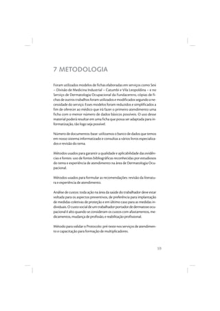 59
7 METODOLOGIA
Foram utilizados modelos de fichas elaboradas em serviços como Sesi
– Divisão de Medicina Industrial – Catumbi e Vila Leopoldina – e no
Serviço de Dermatologia Ocupacional da Fundacentro, cópias de fi-
chas deoutrostrabalhosforamutilizadosemodificadossegundoane-
cessidade do serviço. Esses modelos foram reduzidos e simplificados a
fim de oferecer ao médico que irá fazer o primeiro atendimento uma
ficha com o menor número de dados básicos possíveis. O uso desse
material poderá resultar em uma ficha que possa ser adaptada para in-
formatização, tão logo seja possível.
Númerodedocumentos-base:utilizamosobancodedadosquetemos
em nosso sistema informatizado e consultas a vários livros especializa-
dos e revisão do tema.
Métodos usados para garantir a qualidade e aplicabilidade das evidên-
cias e fontes: uso de fontes bibliográficas reconhecidas por estudiosos
do tema e experiência de atendimento na área de Dermatologia Ocu-
pacional.
Métodos usados para formular as recomendações: revisão da literatu-
ra e experiência de atendimento.
Análise de custos: toda ação na área da saúde do trabalhador deve estar
voltada para os aspectos preventivos, de preferência para implantação
de medidas coletivas de proteção e em último caso para as medidas in-
dividuais.Ocustosocialdeumtrabalhadorportadordedermatoseocu-
pacional é alto quando se consideram os custos com afastamentos, me-
dicamentos,mudançadeprofissão,ereabilitaçãoprofissional.
MétodoparavalidaroProtocolo:pré-testenosserviçosdeatendimen-
to e capacitação para formação de multiplicadores.
 