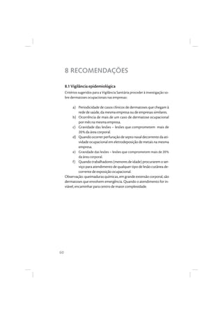 60
8 RECOMENDAÇÕES
8.1 Vigilância epidemiológica
Critérios sugeridos para a Vigilância Sanitária proceder à investigação so-
bre dermatoses ocupacionais nas empresas:
a) Periodicidade de casos clínicos de dermatoses que chegam à
rede de saúde, da mesma empresa ou de empresas similares.
b) Ocorrência de mais de um caso de dermatose ocupacional
por mês na mesma empresa.
c) Gravidade das lesões – lesões que comprometem mais de
20% da área corporal.
d) Quandoocorrerperfuraçãodeseptonasaldecorrentedaati-
vidade ocupacional em eletrodeposição de metais na mesma
empresa.
e) Gravidade das lesões – lesões que comprometem mais de 20%
da área corporal.
f) Quandotrabalhadores(menoresdeidade)procuraremoser-
viço para atendimento de qualquer tipo de lesão cutânea de-
corrente de exposição ocupacional.
Observação:queimadurasquímicas,emgrandeextensãocorporal,são
dermatoses que envolvem emergência. Quando o atendimento for in-
viável, encaminhar para centro de maior complexidade.
 