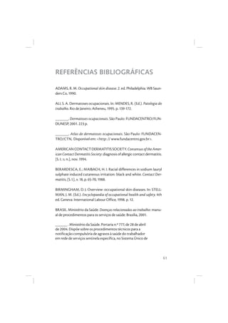 61
REFERÊNCIAS BIBLIOGRÁFICAS
ADAMS, R. M. Occupational skin disease. 2. ed. Philadelphia: WB Saun-
ders Co, 1990.
ALI, S. A. Dermatoses ocupacionais. In: MENDES, R. (Ed.). Patologia do
trabalho. Rio de Janeiro: Atheneu, 1995. p. 139-172.
______. Dermatoses ocupacionais. São Paulo: FUNDACENTRO/FUN-
DUNESP, 2001. 223 p.
______. Atlas de dermatoses ocupacionais. São Paulo: FUNDACEN-
TRO/CTN, Disponível em: <http: // www.fundacentro.gov.br>.
AMERICANCONTACTDERMATITISSOCIETY.ConsensusoftheAmer-
icanContactDermatitisSociety:diagnosisofallergiccontactdermatitis.
[S. I.: s. n.], nov. 1994.
BERARDESCA, E.; MAIBACH, H. I. Racial differences in sodium lauryl
sulphate induced cutaneous irritation: black and white. Contact Der-
matitis, [S. l.], v. 18, p. 65-70, 1988.
BIRMINGHAM, D. J. Overview: occupational skin diseases. In: STELL-
MAN, J. M. (Ed.). Encyclopaedia of occupational health and safety. 4th
ed. Geneva: International Labour Office, 1998. p. 12.
BRASIL. Ministério da Saúde. Doenças relacionadas ao trabalho: manu-
al de procedimentos para os serviços de saúde. Brasília, 2001.
______. Ministério da Saúde. Portaria n.º 777, de 28 de abril
de 2004. Dispõe sobre os procedimentos técnicos para a
notificação compulsória de agravos à saúde do trabalhador
em rede de serviços sentinela específica, no Sistema Único de
 
