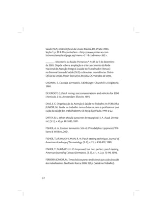 62
Saúde (SUS). Diário Oficial da União, Brasília, DF, 29 abr. 2004.
Seção 1, p. 37-8. Disponível em: <http://www.protecao.com.
br/novo/template/page.asp?menu=211&codmenu=362>.
______ . Ministério da Saúde. Portaria n.º 2.437, de 7 de dezembro
de 2005. Dispõe sobre a ampliação e o fortalecimento da Rede
Nacional de Atenção Integral à saúde do Trabalhador (Renast)
no Sistema Único de Saúde (SUS) e dá outras providências. Diário
Oficial da União, Poder Executivo, Brasília, DF, 9 de dez. de 2005.
CRONIN, E. Contact dermatitis. Edinburgh: Churchill Livingstone,
1980.
DE GROOT, C. Patch testing: test concentrations and vehicles for 3700
chemicals. 2 ed. Amsterdam: Elsevier, 1994.
DIAS, E. C. Organização da Atenção à Saúde no Trabalho. In: FERREIRA
JUNIOR, M. Saúde no trabalho: temas básicos para o profissional que
cuida da saúde dos trabalhadores. Ed Roca: São Paulo, 1999. p 22.
DIFFEY, B. L. When should sunscreen be reapplied? J. A. Acad. Derma-
tol., [S. l.], v. 45, p. 882-885, 2001.
FISHER, A. A. Contact dermatitis. 5th ed. Philadelphia: Lippincott Wil-
liams & Wilikins, 2001.
FISHER, T.; IRMA KIHLMAN, R. N. Patch testing technique. Journal of
American Academy of Dermatology, [S. l.], v. 21, p. 830-832, 1989.
FISHER, T.; MAIBACH, H. O. Improved, but not: perfect, patch testing.
American Journal of Contact Dermatitis, [S. l.], v. 1, n. 2, p. 73-90, 1990.
FERREIRAJÚNIOR,M.Temasbásicosparaoprofissionalquecuidadasaúde
dostrabalhadores.SãoPaulo:Rocca,2000.357p.(SaúdenoTrabalho).
 