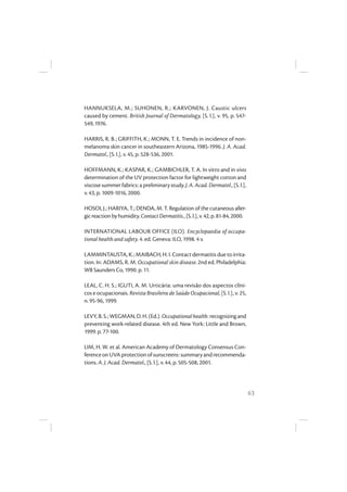 63
HANNUKSELA, M.; SUHONEN, R.; KARVONEN, J. Caustic ulcers
caused by cement. British Journal of Dermatology, [S. l.], v. 95, p. 547-
549, 1976.
HARRIS, R. B.; GRIFFITH, K.; MONN, T. E. Trends in incidence of non-
melanoma skin cancer in southeastern Arizona, 1985-1996. J. A. Acad.
Dermatol., [S. l.], v. 45, p. 528-536, 2001.
HOFFMANN, K.; KASPAR, K.; GAMBICHLER, T. A. In vitro and in vivo
determination of the UV protection factor for lightweight cotton and
viscosesummerfabrics:apreliminarystudy.J.A.Acad.Dermatol.,[S.l.],
v. 43, p. 1009-1016, 2000.
HOSOI, J.; HARIYA, T.; DENDA, M. T. Regulation of the cutaneous aller-
gicreactionbyhumidity.ContactDermatitis.,[S.l.],v.42,p.81-84,2000.
INTERNATIONAL LABOUR OFFICE (ILO). Encyclopaedia of occupa-
tional health and safety. 4. ed. Geneva: ILO, 1998. 4 v.
LAMMINTAUSTA,K.;MAIBACH,H.I.Contactdermatitisduetoirrita-
tion. In: ADAMS, R. M. Occupational skin disease. 2nd ed. Philadelphia:
WB Saunders Co, 1990. p. 11.
LEAL, C. H. S.; IGUTI, A. M. Urticária: uma revisão dos aspectos clíni-
cos e ocupacionais. Revista Brasileira de Saúde Ocupacional, [S. l.], v. 25,
n. 95-96, 1999.
LEVY,B.S.;WEGMAN,D.H.(Ed.).Occupationalhealth:recognizingand
preventing work-related disease. 4th ed. New York: Little and Brown,
1999. p. 77-100.
LIM, H. W. et al. American Academy of Dermatology Consensus Con-
ferenceonUVAprotectionofsunscreens:summaryandrecommenda-
tions. A. J. Acad. Dermatol., [S. l.], v. 44, p. 505-508, 2001.
 