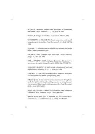 64
MEDING, B. Differences between sexes with regard to work-related
skin disease. Contact Dermatitis, [S. l.], v. 43, p. 65-71, 2000.
MENDES, R. Patologia do trabalho. 2. ed. São Paulo: Atheneu, 2003.
NETHERCOTT, J. R.; HOLNESS, D. L. Disease outcome in workers with
occupational skin disease. J. A. Acad. Dermatol., [S. l.], v. 30, p. 569-574,
1993.
OLIVEIRA, J. C. Gestão de riscos no trabalho: uma proposta alternativa.
Minas Gerais: Fundacentro, 1999.
ONUBA, O.; ESSIET, A. Cement burns of the heels. Contact Dermatitis,
[S. l.], v. 14, p. 325-326, 1986.
PATIL, S.; MAICBACH, H. I. Effect of age and sex on the elicitation of irri-
tantcontactdermatitis.ContactDermatitis,[S.l.],v.30,p.257-264,1994.
PODMORE,P.;BURROWS,D.;BINGHAM,E.A.Predictionofpatchtest
results. Contact Dermatitis, [S. l.], v. 11, p. 283-284, 1984.
RYCROFT, R. J. G et al (Ed.). Textbook of contact dermatitis: occupatio-
nal contact dermatitis. Berlin: Springer-Verlag, 1992.
STEVEN, Q. et al. Reduction of ultraviolet transmission through cot-
ton T-shirt fabrics with low ultraviolet protection by various launder-
ing methods and dyeing: clinical implications. J. A. Acad. Dermatol.,
[S. l.], v. 44, p. 767-774, 2001.
WANG, S. Q.; SETLOW, R.; BERWICK, M. Ultraviolet A and melanoma:
a review. J. A. Acad. Dermatol., [S. l.], v. 5, p. 837-846, 2001.
WRIGHT, M. W.; WRIGHT, S. T.; WAGNER, R. F. Mechanisms of sun-
screen failure. J. A. Acad. Dermatol., [S. l.], v. 44, p. 781-781, 2001.
 