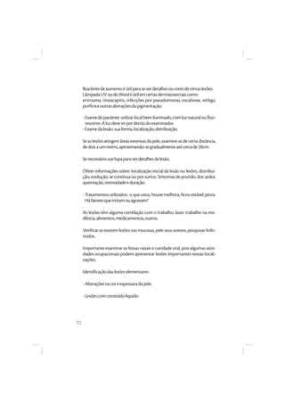 72
Boalentedeaumentoéútilparaseverdetalhesoucoresdecertaslesões.
LâmpadaUVoudeWoodéútilemcertasdermatosestaiscomo:
eritrasma, tíneacapitis, infecções por pseudomonas, escabiose, vitiligo,
porfiriaeoutrasalteraçõesdapigmentação.
-Examedopaciente:utilizarlocalbemiluminado,comluznaturaloufluo-
rescente.Aluzdevevirpordetrásdoexaminador.
-Examedalesão:suaforma,localização,distribuição.
Seaslesõesatingemáreasextensasdapele,examine-asdecertadistância,
dedoisaummetro,aproximando-segradualmenteatécercade20cm.
Senecessáriouselupaparaverdetalhesdalesão.
Obter informações sobre: localização inicial da lesão ou lesões, distribui-
ção,evolução,se contínua ouporsurtos.Sintomasdeprurido,dor,ardor,
queimação,intensidadeeduração.
-Tratamentosutilizados: oqueusou,houvemelhora,ficouestável,piora.
Háfatoresqueirritamouagravam?
As lesões têm alguma correlação com o trabalho, lazer, trabalho na resi-
dência,alimentos,medicamentos,outros.
Verificarse existemlesõesnasmucosas, peleseus anexos,pesquisarlinfo-
nodos.
Importante examinar as fossas nasais e cavidade oral, pois algumas ativi-
dades ocupacionais podem apresentar lesões importantes nestas locali-
zações.
Identificaçãodaslesõeselementares:
-Alteraçõesnacoreespessuradapele.
-Lesõescomconteúdolíquido.
 