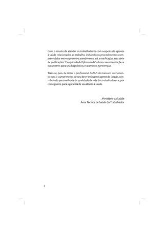 8
Com o intuito de atender os trabalhadores com suspeita de agravos
à saúde relacionados ao trabalho, incluindo os procedimentos com-
preendidos entre o primeiro atendimento até a notificação, esta série
de publicações “Complexidade Diferenciada” oferece recomendações e
parâmetros para seu diagnóstico, tratamento e prevenção.
Trata-se, pois, de dotar o profissional do SUS de mais um instrumen-
to para o cumprimento de seu dever enquanto agente de Estado, con-
tribuindo para melhoria da qualidade de vida dos trabalhadores e, por
conseguinte, para a garantia de seu direito à saúde.
Ministério da Saúde
Área Técnica de Saúde do Trabalhador
 