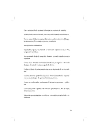 81
Placa papulosa: Pode ser lesão individual ou conjunto de pápulas.
Nódulo:lesãosólidalocalizada,elevadaounão,de1a3cmdediâmetro.
Tumor:lesãosólida,elevadaounão,maiorque3cmdiâmetro.Obs:pa-
lavra usada geralmente para processo neoplásico.
Verruga mole: Acrodordon.
Vegetação: pápula pedunculada às vezes com aspecto de couve-flor,
sangra com facilidade.
Verrucosidade: lesão de superfície dura em forma de pápula ou placa
papulosa.
Urtica: lesão elevada, cor róseo avermelhada, pruriginosa e de curta
duração. Resulta de exudação aguda da derme.
Perdasteciduais:Resultamdaeliminaçãooudestruiçãodetecidocutâ-
neo.
Escamas: lâminas epidérmicas que são eliminadas de forma espontâ-
nea ou devido à ação de agentes físicos ou químicos.
Erosão ou exulceração: perda superficial que compromete a epider-
me.
Escoriação: perda superficial de pele por ação mecânica. Ato de coçar,
abrasão e outros.
Ulceração: perda de epiderme e derme eventualmente atingindo a hi-
poderme.
 