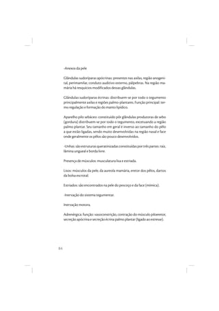 84
-Anexos da pele
Glândulas sudoríparas apócrinas: presentes nas axilas, região anogeni-
tal, perimamilar, conduto auditivo externo, pálpebras. Na região ma-
mária há resquícios modificados dessas glândulas.
Glândulas sudoríparas écrinas: distribuem-se por todo o tegumento
principalmente axilas e regiões palmo-plantares. Função principal: ter-
mo regulação e formação do manto lipídico.
Aparelho pilo sebáceo: constituído pôr glândulas produtoras de sebo
(gordura) distribuem-se por todo o tegumento, excetuando a região
palmo plantar. Seu tamanho em geral é inverso ao tamanho do pêlo
a que estão ligadas, sendo muito desenvolvidas na região nasal e face
onde geralmente os pêlos são pouco desenvolvidos.
-Unhas:sãoestruturasqueratinizadasconstituídasportrêspartes:raiz,
lâmina ungueal e borda livre.
Presença de músculos: musculatura lisa e estriada.
Lisos: músculos da pele, da aureola mamária, eretor dos pêlos, dartos
da bolsa escrotal.
Estriados: são encontrados na pele do pescoço e da face (mímica).
-Inervação do sistema tegumentar.
Inervação motora.
Adrenérgica: função: vasoconstrição, contração do músculo piloeretor,
secreçãoapócrinaesecreçãoécrinapalmoplantar(ligadoaoestresse).
 