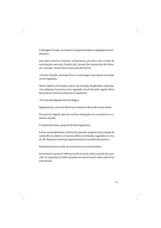 85
Colinérgica:função:secreçãoécrinageneralizadanaregulaçãodatem-
peratura.
Inervação sensitiva: funções: temperatura, prurido e dor através de
terminações nervosas, função tátil através de corpúsculos de Meiss-
ner; pressão, através dos corpúsculos de Paccini.
-Funções da pele: proteção física e imunólogica, percepção, secreção,
termo regulação.
Manto lipídico é formado a partir da secreção de glândulas sudorípa-
ras e sebáceas, funciona como regulador do pH da pele, regula a flora
bacteriana e micótica presentes na epiderme.
-Técnicas de palpação dermatológica.
Digitopressão: permite diferençar eritema e edema de outras lesões.
Pinçamento digital: permite verificar alterações na consistência e es-
pessura da pele.
Compressão linear: pesquisa de dermografismo.
Exerce-sepressãolinearnodorsodopacientesuspeitocomatampade
caneta Bic ou objeto com ponta esférica rombuda, e aguarda-se cerca
de 30s. Resposta eritemato papulosa linear é considerada positiva.
Resultado positivo pode ser sintomático ou assintomático.
Sintomático: paciente refere prurido no local onde a pressão foi exer-
cida. Se inquirido irá referir prurido em outros locais onde a pele ficar
sob pressão.
 