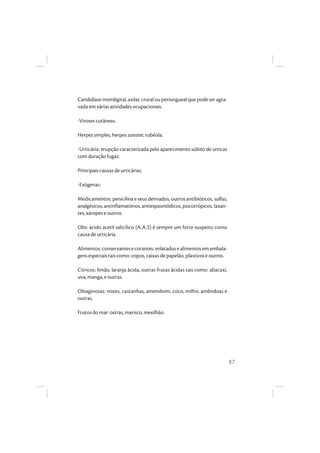 87
Candidíase interdigital, axilar, crural ou periungueal que pode ser agra-
vada em várias atividades ocupacionais.
-Viroses cutâneas.
Herpes simples, herpes zooster, rubéola.
-Urticária: erupção caracterizada pelo aparecimento súbito de urticas
com duração fugaz.
Principais causas de urticárias.
-Exógenas:
Medicamentos: penicilina e seus derivados, outros antibióticos, sulfas,
analgésicos, antinflamatórios, antiespasmódicos, psicotrópicos, laxan-
tes, xaropes e outros.
Obs: ácido acetil salicílico (A.A.S) é sempre um forte suspeito como
causa de urticária.
Alimentos:conservantesecorantes:enlatadosealimentosemembala-
gens especiais tais como: copos, caixas de papelão, plásticos e outros.
Citricos: limão, laranja ácida, outras frutas ácidas tais como: abacaxi,
uva, manga, e outras.
Oleaginosas: nozes, castanhas, amendoim, coco, milho, amêndoas e
outras.
Frutos do mar: ostras, marisco, mexilhão.
 
