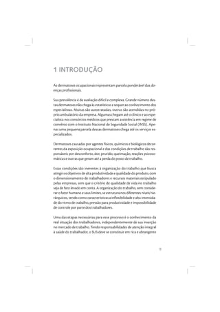 9
1 INTRODUÇÃO
As dermatoses ocupacionais representam parcela ponderável das do-
enças profissionais.
Sua prevalência é de avaliação difícil e complexa. Grande número des-
tasdermatosesnãochegaàsestatísticasesequeraoconhecimentodos
especialistas. Muitas são autotratadas, outras são atendidas no pró-
prio ambulatório da empresa. Algumas chegam até o clínico e ao espe-
cialista nos consórcios médicos que prestam assistência em regime de
convênio com o Instituto Nacional de Seguridade Social (INSS). Ape-
nas uma pequena parcela dessas dermatoses chega até os serviços es-
pecializados.
Dermatoses causadas por agentes físicos, químicos e biológicos decor-
rentes da exposição ocupacional e das condições de trabalho são res-
ponsáveis por desconforto, dor, prurido, queimação, reações psicoso-
máticas e outras que geram até a perda do posto de trabalho.
Essas condições são inerentes à organização do trabalho que busca
atingirosobjetivosdealtaprodutividadeequalidadedoproduto,com
o dimensionamento de trabalhadores e recursos materiais estipulado
pelas empresas, sem que o critério de qualidade de vida no trabalho
seja de fato levado em conta. A organização do trabalho, sem conside-
rar o fator humano e seus limites, se estrutura nos diferentes níveis hie-
rárquicos, tendo como características a inflexibilidade e alta intensida-
dedoritmodetrabalho,pressãopara produtividadeeimpossibilidade
de controle por parte dos trabalhadores.
Uma das etapas necessárias para esse processo é o conhecimento da
real situação dos trabalhadores, independentemente de sua inserção
no mercado de trabalho. Tendo responsabilidades de atenção integral
à saúde do trabalhador, o SUS deve se constituir em rica e abrangente
 