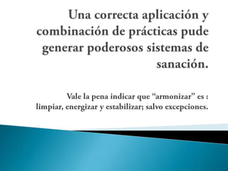 Una correcta aplicación y combinación de prácticas pude generar poderosos sistemas de sanación.Vale la pena indicar que “armonizar” es : limpiar, energizar y estabilizar; salvo excepciones.