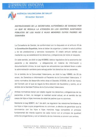 &GENERALlTAT VALENCIANA '~(ONSEllERIA DE SANITAT ,
.. . , ," ~, ~
AGENCIA VALENCIANA DE SALUT
Director Gerent
INSTRUCCIONES DE LA SECRETARIA AUTONÓMICA DE SANIDAD POR
LA QUE SE REGULA LA A TENC/ÓN EN LOS CENTROS SANITARIOS
PÚBLICOS DE LOS HIJOS E HIJAS MENORES CUYOS PADRES NO
CONVIVEN
La Conselleria de Sanitat, de conform idad con lo dispuesto en el artículo 43 de
la Constitución Española, tiene el deber de organizar y tutelar la salud pública
y de las prestaciones y servicios necesarios. El citado artículo señala que
mediante Ley se establecerá los derechos y obligaciones de todos al respecto.
En este sentido, se dictó la Ley 41/2002, básica reguladora de la autonomía del
paciente y de derechos y obligaciones en materia de información y
documentación clínica, la cual regula las actuaciones que deberá llevar a cabo
la administración sanitaria para salvaguardar los derechos de los pacientes.
En el ámbito de la Comunidad Valenciana, se dictó la Ley 1/2003, de 28 de
enero, de Derechos e Información al Paciente de la Comunidad Valenciana. Y
como normativa de desarrollo entre otras el Decreto 37/2006, de 24 de marzo,
del Consell, por el que se regula la libre elección de facultativo y centro, en el
ámbito de la Sanidad Pública de la Comunidad Valenciana.
Ambas normativas tienen por objeto regular los derechos y obligaciones de los
pacientes, si bien, no recogen la realidad social actual, en el sentido de los
casos de hijos e hijas menores de edad de padres que no conviven.
Mediante la Ley 5/2011, de 1 de abril, se regularon las relaciones familiares de
los hijos e hijas cuyos progenitores no conviven , a efectos de garantizar que la
convivencia con los hijos e hijas menores haga compatible el principio
fundamental del interés superior de cada menor con el principio de igualdad
entre los progenitores y con el derecho de los menores a convivir con ambos.
Conselleria de Sanitat . AGENCIA VALENCIANA DE SALUT . Director Gerent
J1isser Mascó, 31 . 460 10 VALENCIA · Tel. 96 386 28 00 . Fax 96 386 66 07
1
 