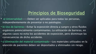 Principios de Bioseguridad
• a) Universalidad----Deben ser aplicadas para todas las personas,
independientemente de presentar o no patologías.
• b) Uso de barreras--Evitar la exposición directa a sangre y otros fluidos
orgánicos potencialmente contaminantes. La utilización de barreras, en
algunos casos no evita los accidentes de exposición, pero disminuye las
consecuencias de dicho accidente.
• c) Eliminación del material contaminado--Los materiales utilizados en la
atención de pacientes deben ser depositados y eliminados sin riesgo.
 