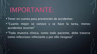 IMPORTANTE:
• Tener en cuenta para prevención de accidentes:
• "Cuanto mejor se conoce y se hace la tarea, menos
accidentes ocurren"
• "Toda muestra clínica, como todo paciente, debe tratarse
como infeccioso-infectante y por ello riesgoso"
 