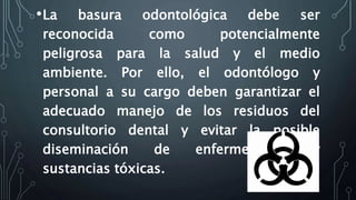 •La basura odontológica debe ser
reconocida como potencialmente
peligrosa para la salud y el medio
ambiente. Por ello, el odontólogo y
personal a su cargo deben garantizar el
adecuado manejo de los residuos del
consultorio dental y evitar la posible
diseminación de enfermedades y
sustancias tóxicas.
 