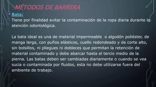 MÉTODOS DE BARRERA
• Bata:
Tiene por finalidad evitar la contaminación de la ropa diaria durante la
atención odontológica.
La bata ideal es una de material impermeable o algodón poliéster, de
manga larga, con puños elásticos, cuello redondeado y de corte alto,
sin bolsillos, ni pliegues ni dobleces que permitan la retención de
material contaminado y debe abarcar hasta el tercio medio de la
pierna. Las batas deben ser cambiadas diariamente o cuando se vea
sucia o contaminada por fluidos, esta no debe utilizarse fuera del
ambiente de trabajo.
 