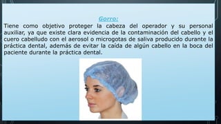 Gorro:
Tiene como objetivo proteger la cabeza del operador y su personal
auxiliar, ya que existe clara evidencia de la contaminación del cabello y el
cuero cabelludo con el aerosol o microgotas de saliva producido durante la
práctica dental, además de evitar la caída de algún cabello en la boca del
paciente durante la práctica dental.
 
