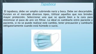 Tapaboca
El tapaboca, debe ser amplio cubriendo nariz y boca. Debe ser descartable.
Existen en el mercado diversos tipos, Utilizar aquellos que nos brinden
mayor protección. Seleccionar uno que se ajuste bien a la cara para
minimizar el paso de aire sin filtrar. Lo ideal es cambiarlo entre paciente y
paciente, si no se puede realizar este cambio, tener precaución y cambiarlo
obligatoriamente cuando está húmedo o sucio.
 