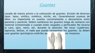 Guantes
Lavado de manos previo a la colocación de guantes. Existen de diversos
tipos: latex, vinílico, sintético, nitrilo, etc. Generalmente usamos de
látex. Lo importante es usarlos correctamente y descartarse entre
paciente y paciente. Deben cambiarse los guantes luego de contacto con
material contaminado o cuando estén rasgados y perforados No tocarse
la cara, ojos, nariz, etc. durante la atención. No tocar cuadernos,
lapiceras, bolsos, ni nada que pueda contaminar los guantes. Se deben
usar guantes quirúrgicos estériles para procedimientos invasivos.
 