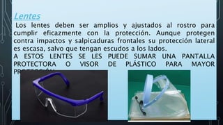 Lentes
Los lentes deben ser amplios y ajustados al rostro para
cumplir eficazmente con la protección. Aunque protegen
contra impactos y salpicaduras frontales su protección lateral
es escasa, salvo que tengan escudos a los lados.
A ESTOS LENTES SE LES PUEDE SUMAR UNA PANTALLA
PROTECTORA O VISOR DE PLÁSTICO PARA MAYOR
PROTECCIÓN.
 