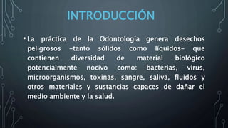 INTRODUCCIÓN
• La práctica de la Odontología genera desechos
peligrosos -tanto sólidos como líquidos- que
contienen diversidad de material biológico
potencialmente nocivo como: bacterias, virus,
microorganismos, toxinas, sangre, saliva, fluidos y
otros materiales y sustancias capaces de dañar el
medio ambiente y la salud.
 