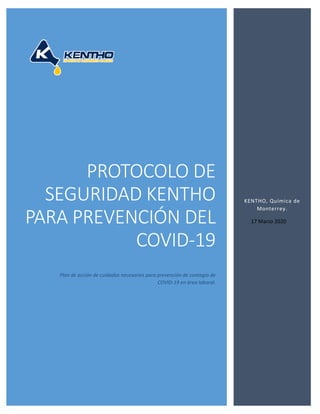 PROTOCOLO DE
SEGURIDAD KENTHO
PARA PREVENCIÓN DEL
COVID-19
Plan de acción de cuidados necesarios para prevención de contagio de
COVID-19 en área laboral.
KENTHO, Química de
Monterrey.
17 Marzo 2020
 