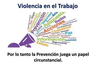 Violencia en el Trabajo
Se comprende con el termino de Violencia en el
lugar de trabajo:
A todos aquellos comportamientos violentos de
los que pueden ser víctimas las personas por la
razón de laborar en una determinada cosa.
Por lo tanto la Prevención juega un papel
circunstancial.
 