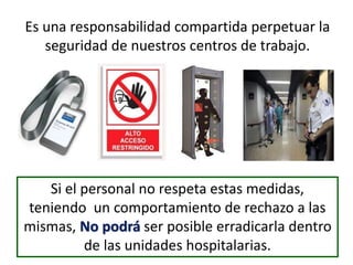 Es una responsabilidad compartida perpetuar la
seguridad de nuestros centros de trabajo.
Si el personal no respeta estas medidas,
teniendo un comportamiento de rechazo a las
mismas, No podrá ser posible erradicarla dentro
de las unidades hospitalarias.
 
